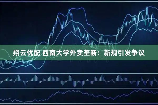 翔云优配 西南大学外卖垄断：新规引发争议