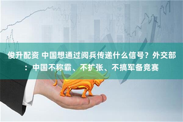 俊升配资 中国想通过阅兵传递什么信号？外交部：中国不称霸、不扩张、不搞军备竞赛