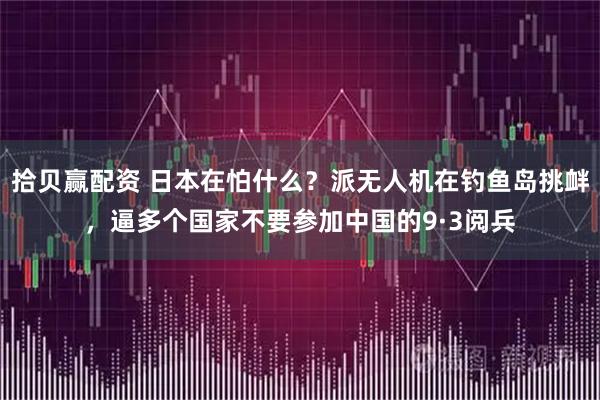 拾贝赢配资 日本在怕什么？派无人机在钓鱼岛挑衅，逼多个国家不要参加中国的9·3阅兵