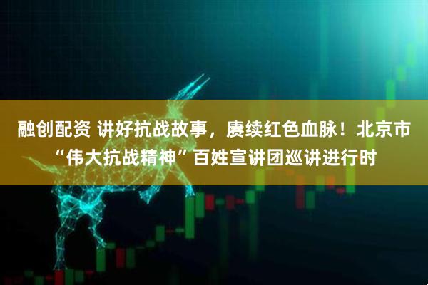融创配资 讲好抗战故事，赓续红色血脉！北京市“伟大抗战精神”百姓宣讲团巡讲进行时