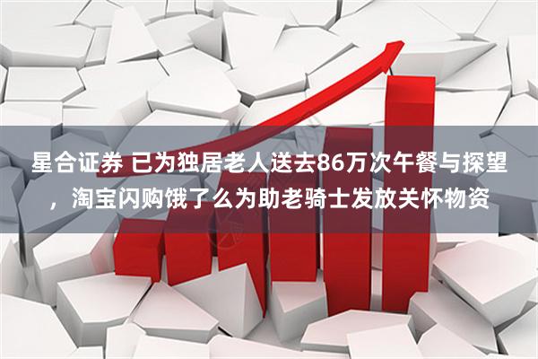 星合证券 已为独居老人送去86万次午餐与探望，淘宝闪购饿了么为助老骑士发放关怀物资