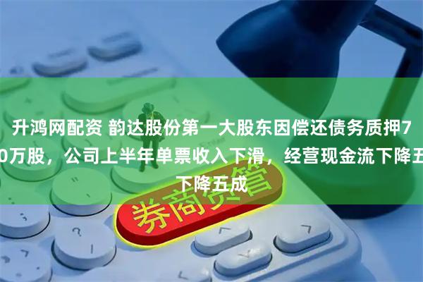 升鸿网配资 韵达股份第一大股东因偿还债务质押7500万股，公司上半年单票收入下滑，经营现金流下降五成