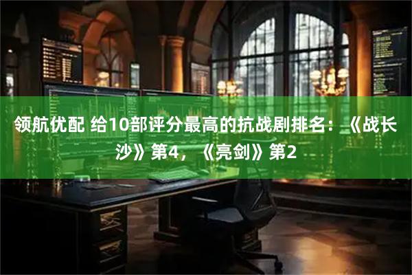 领航优配 给10部评分最高的抗战剧排名：《战长沙》第4，《亮剑》第2