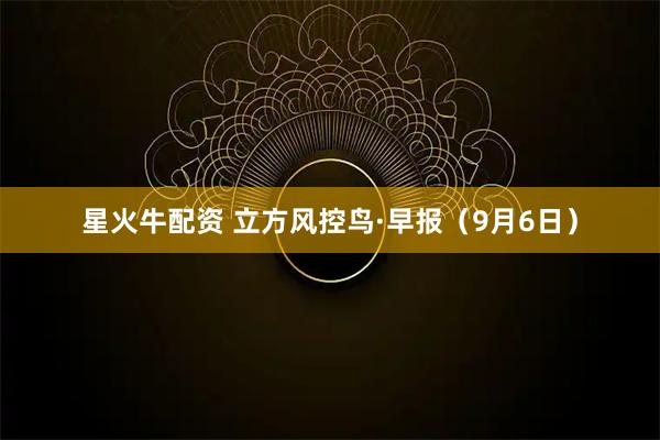 星火牛配资 立方风控鸟·早报（9月6日）