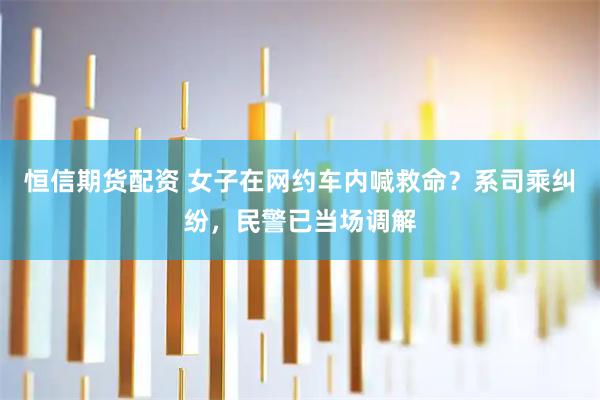 恒信期货配资 女子在网约车内喊救命？系司乘纠纷，民警已当场调解