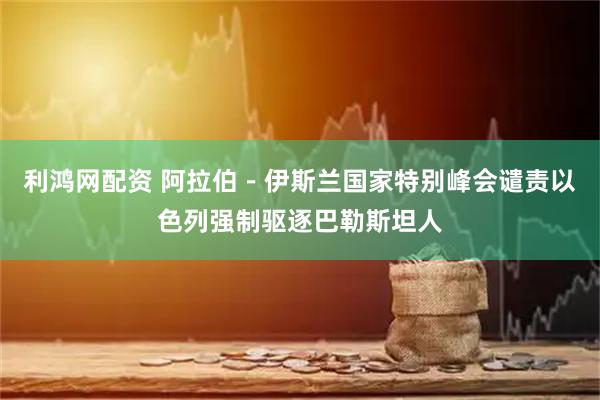 利鸿网配资 阿拉伯－伊斯兰国家特别峰会谴责以色列强制驱逐巴勒斯坦人