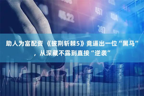 助人为富配资 《披荆斩棘5》竟逼出一位“黑马”，从深藏不露到直接“逆袭”