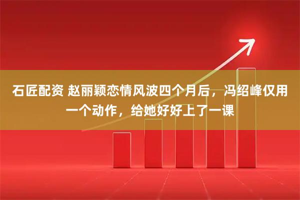 石匠配资 赵丽颖恋情风波四个月后，冯绍峰仅用一个动作，给她好好上了一课