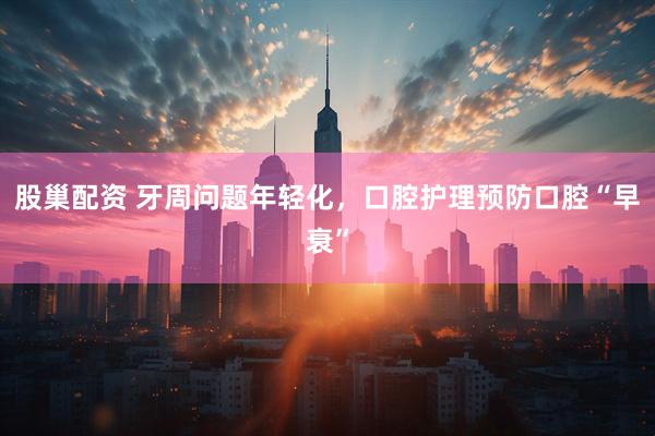 股巢配资 牙周问题年轻化，口腔护理预防口腔“早衰”