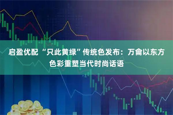 启盈优配 “只此黄绿”传统色发布：万龠以东方色彩重塑当代时尚话语