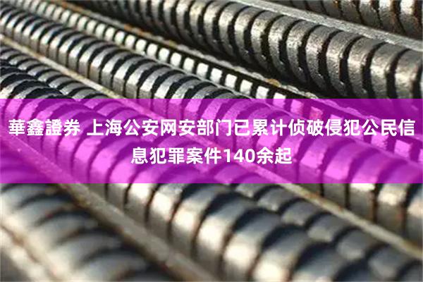 華鑫證券 上海公安网安部门已累计侦破侵犯公民信息犯罪案件140余起