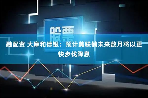 融配资 大摩和德银：预计美联储未来数月将以更快步伐降息
