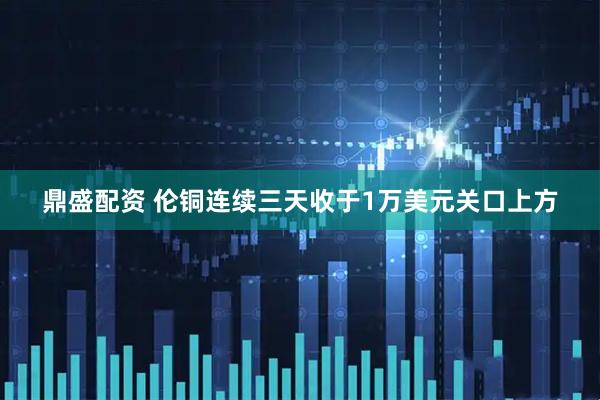 鼎盛配资 伦铜连续三天收于1万美元关口上方