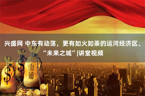 兴盛网 中东有动荡，更有如火如荼的运河经济区、“未来之城”|讲堂视频