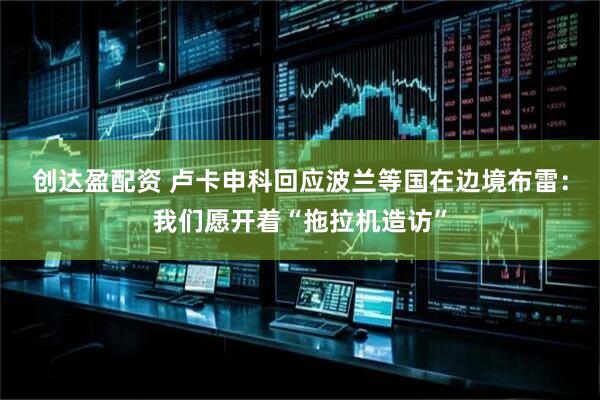 创达盈配资 卢卡申科回应波兰等国在边境布雷：我们愿开着“拖拉机造访”