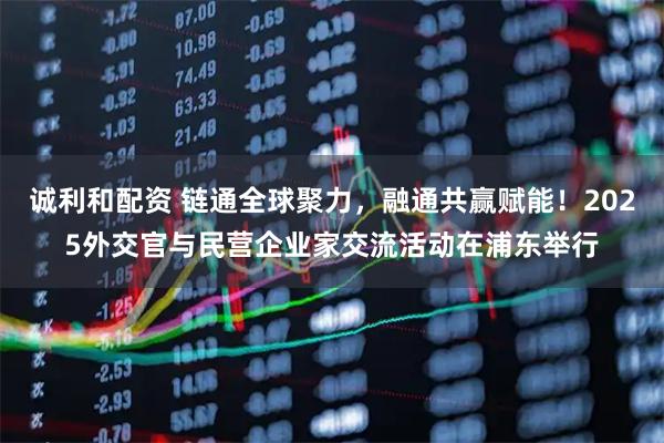 诚利和配资 链通全球聚力，融通共赢赋能！2025外交官与民营企业家交流活动在浦东举行