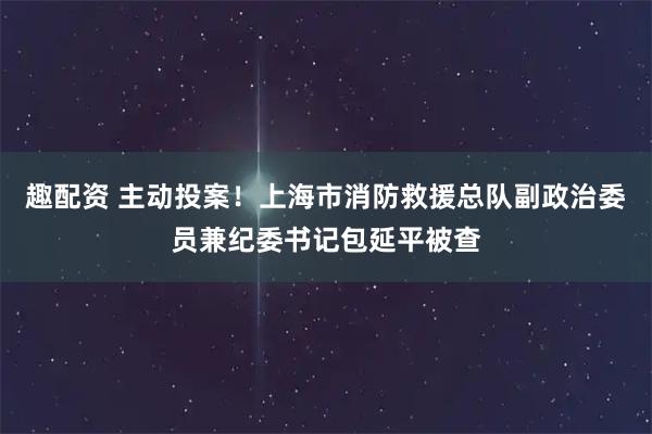 趣配资 主动投案！上海市消防救援总队副政治委员兼纪委书记包延平被查