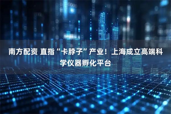 南方配资 直指“卡脖子”产业！上海成立高端科学仪器孵化平台