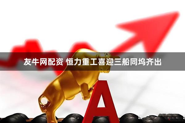 友牛网配资 恒力重工喜迎三船同坞齐出