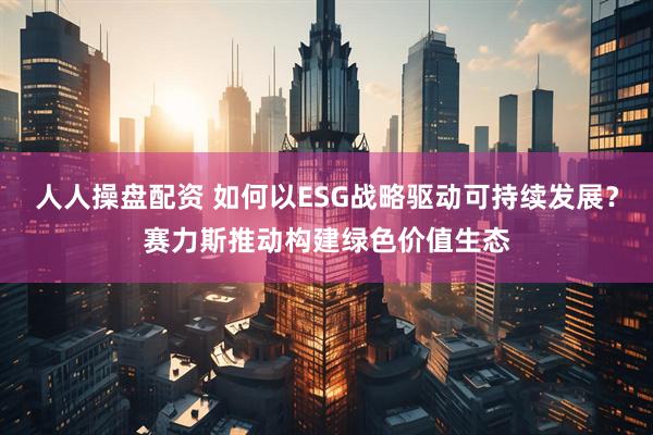 人人操盘配资 如何以ESG战略驱动可持续发展？赛力斯推动构建绿色价值生态