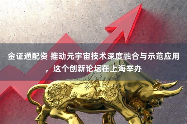 金证通配资 推动元宇宙技术深度融合与示范应用，这个创新论坛在上海举办