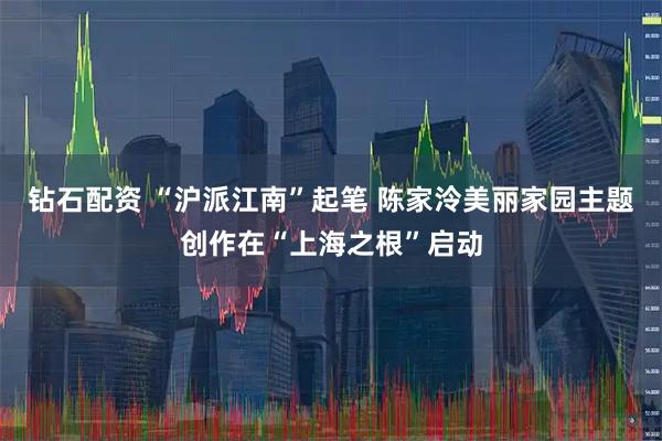 钻石配资 “沪派江南”起笔 陈家泠美丽家园主题创作在“上海之根”启动