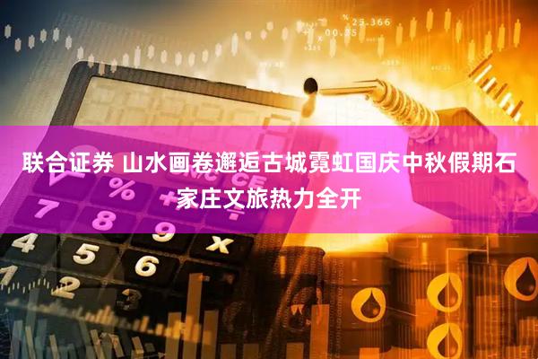 联合证券 山水画卷邂逅古城霓虹国庆中秋假期石家庄文旅热力全开