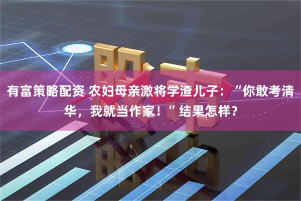 有富策略配资 农妇母亲激将学渣儿子：“你敢考清华，我就当作家！”结果怎样？