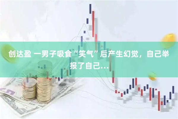 创达盈 一男子吸食“笑气”后产生幻觉，自己举报了自己…