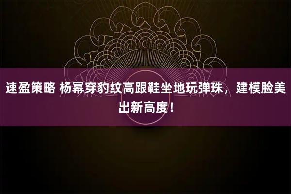 速盈策略 杨幂穿豹纹高跟鞋坐地玩弹珠，建模脸美出新高度！