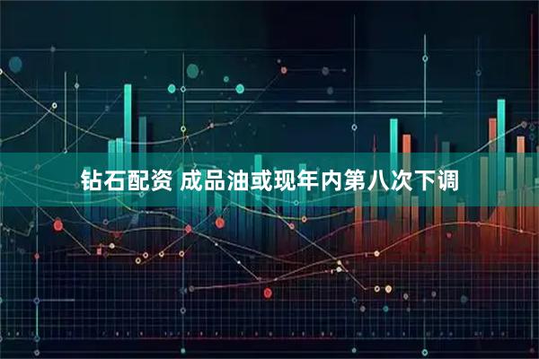 钻石配资 成品油或现年内第八次下调
