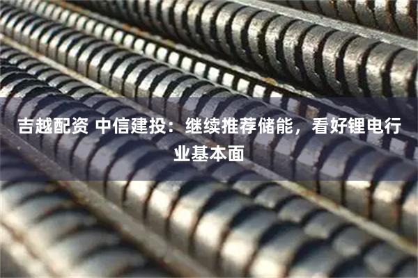 吉越配资 中信建投：继续推荐储能，看好锂电行业基本面