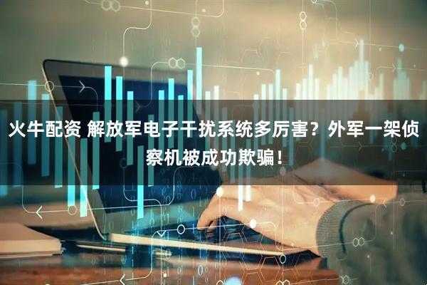 火牛配资 解放军电子干扰系统多厉害?外军一架侦察机被成功欺骗!