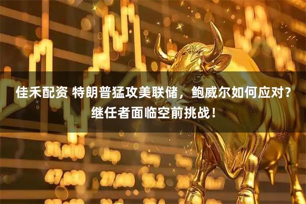 佳禾配资 特朗普猛攻美联储，鲍威尔如何应对？继任者面临空前挑战！