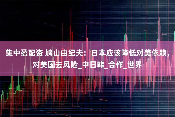 集中盈配资 鸠山由纪夫：日本应该降低对美依赖，对美国去风险_中日韩_合作_世界