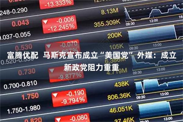 富腾优配  马斯克宣布成立“美国党” 外媒：成立新政党阻力重重