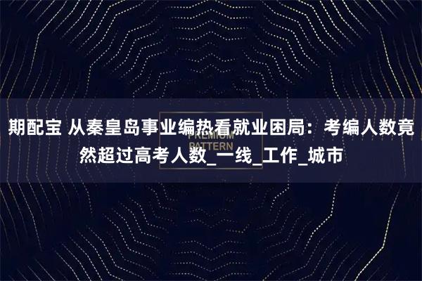 期配宝 从秦皇岛事业编热看就业困局：考编人数竟然超过高考人数_一线_工作_城市