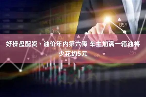 好操盘配资 · 油价年内第六降 车主加满一箱油将少花约5元