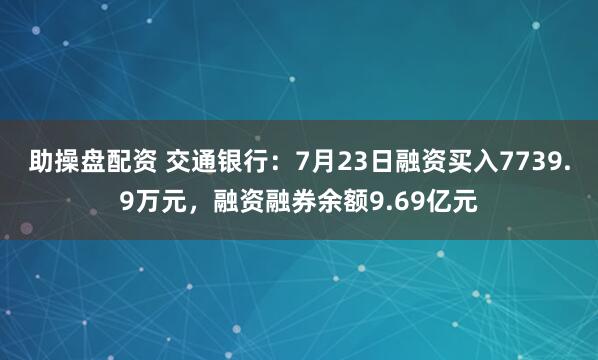 助操盘配资 交通银行：7月23日融资买入7739.9万元，融资融券余额9.69亿元