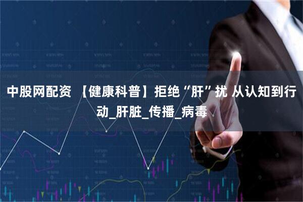 中股网配资 【健康科普】拒绝“肝”扰 从认知到行动_肝脏_传播_病毒