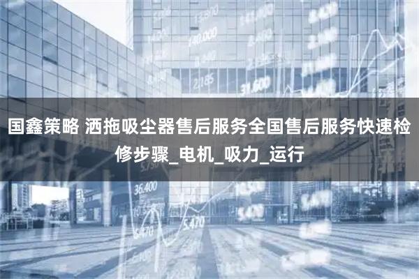 国鑫策略 洒拖吸尘器售后服务全国售后服务快速检修步骤_电机_吸力_运行