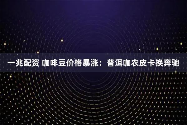 一兆配资 咖啡豆价格暴涨：普洱咖农皮卡换奔驰