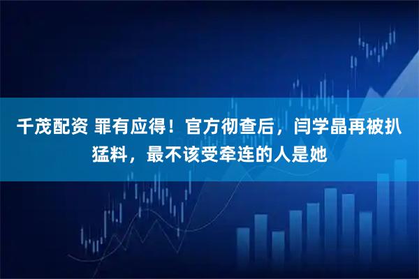 千茂配资 罪有应得!官方彻查后,闫学晶再被扒猛料,最不该受牵连的人是她