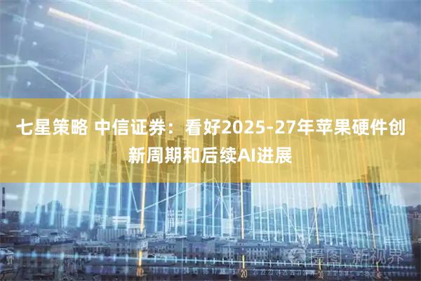 七星策略 中信证券:看好2025-27年苹果硬件创新周期和后续AI进展