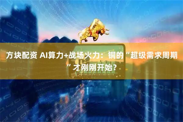 方块配资 AI算力+战场火力:铜的“超级需求周期”才刚刚开始?