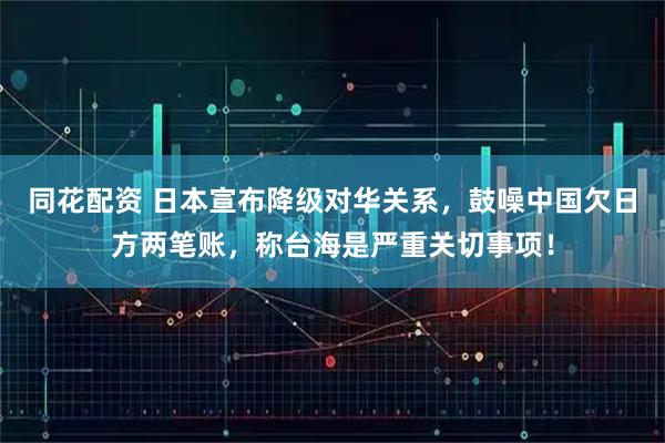 同花配资 日本宣布降级对华关系,鼓噪中国欠日方两笔账,称台海是严重关切事项!