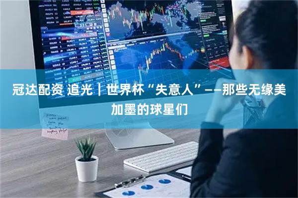 冠达配资 追光｜世界杯“失意人”——那些无缘美加墨的球星们