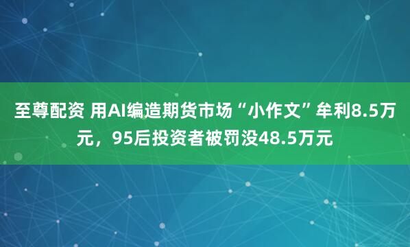至尊配资 用AI编造期货市场“小作文”牟利8.5万元，95后投资者被罚没48.5万元