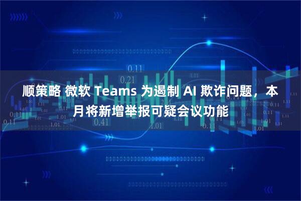 顺策略 微软 Teams 为遏制 AI 欺诈问题，本月将新增举报可疑会议功能